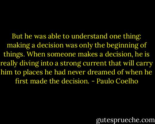 But he was able to understand one thing: making a decision was only the beginning of things. When someone makes a decision, he is really diving into a strong current that will carry him to places he had never dreamed of when he first made the decision. - Paulo Coelho