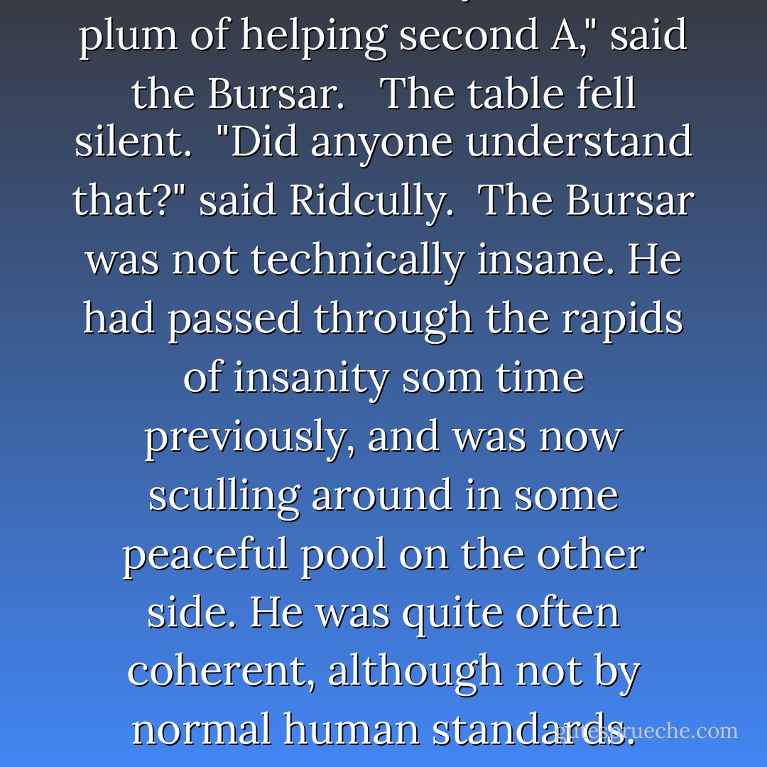 Good so be would you if, duff plum of helping second A," said the Bursar. <br /> The table fell silent.<br /> "Did anyone understand that?" said Ridcully.<br /> The Bursar was not technically insane. He had passed through the rapids of insanity som time previously, and was now sculling around in some peaceful pool on the other side. He was quite often coherent, although not by normal human standards. - Terry Pratchett