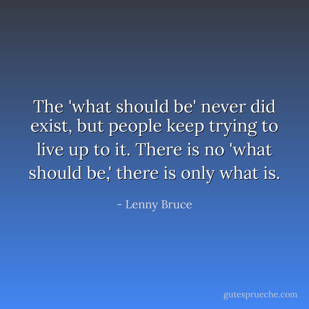 The 'what should be' never did exist, but people keep trying to live up to it. There is no 'what should be,' there is only what is. - Lenny Bruce
