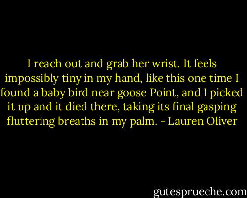 I reach out and grab her wrist. It feels impossibly tiny in my hand, like this one time I found a baby bird near goose Point, and I picked it up and it died there, taking its final gasping fluttering breaths in my palm. - Lauren Oliver