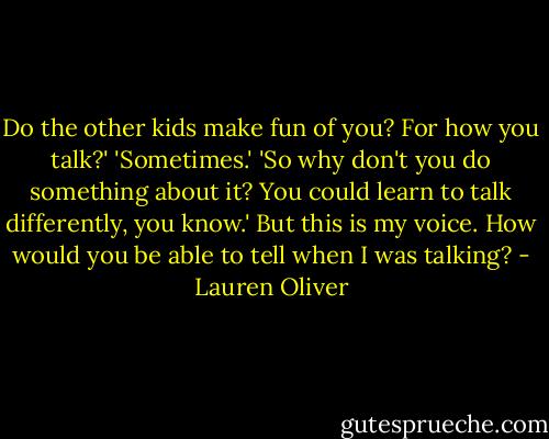 Do the other kids make fun of you? For how you talk?'<br />'Sometimes.'<br />'So why don't you do something about it? You could learn to talk differently, you know.'<br />But this is my voice. How would you be able to tell when I was talking? - Lauren Oliver