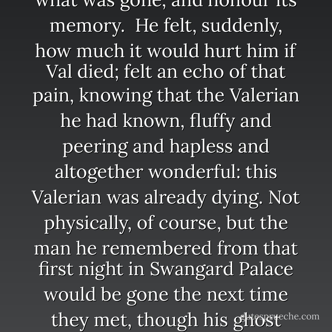 They stood in the courtyard of Swangard Palace, too cold to be comfortable despite the sun, and they looked fully on one another, knowing that they were friends, and would always be.<br /><br />A lot of water under this bridge too, Mark thought, with something like awe. He was growing older. Old enough to feel the current of what had been flowing under him, leading to his future. Old enough to look back over his shoulder, and see his past behind him, and grieve for what was gone, and honour its memory.<br /><br />He felt, suddenly, how much it would hurt him if Val died; felt an echo of that pain, knowing that the Valerian he had known, fluffy and peering and hapless and altogether wonderful: this Valerian was already dying. Not physically, of course, but the man he remembered from that first night in Swangard Palace would be gone the next time they met, though his ghost would linger on in Val forever, and in their memories.<br /><br />Three cheers for ghosts, Mark thought. Three cheers for the dead.<br /><br />Of course Val would be much the same: better, even. As full of wonder and delight, with big pockets full of puzzles and fascinating stories about the lives of ants and ingenious designs for windmills that would do your washing. And they would still be friends, excellent friends. It could even be better next time.<br /><br />But it would never be the same. - Sean Stewart