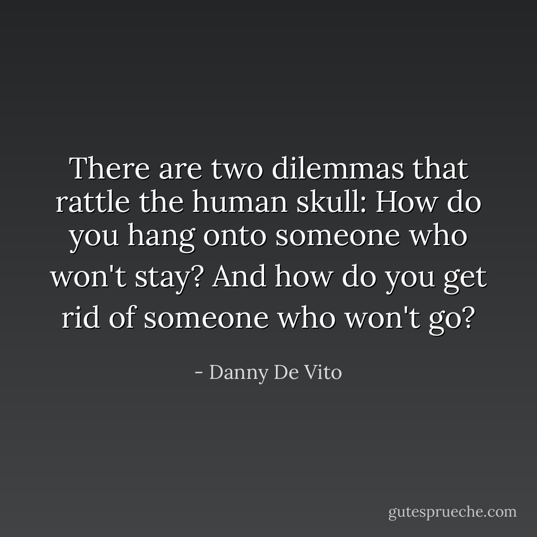 There are two dilemmas that rattle the human skull: How do you hang onto someone who won't stay? And how do you get rid of someone who won't go? - Danny De Vito