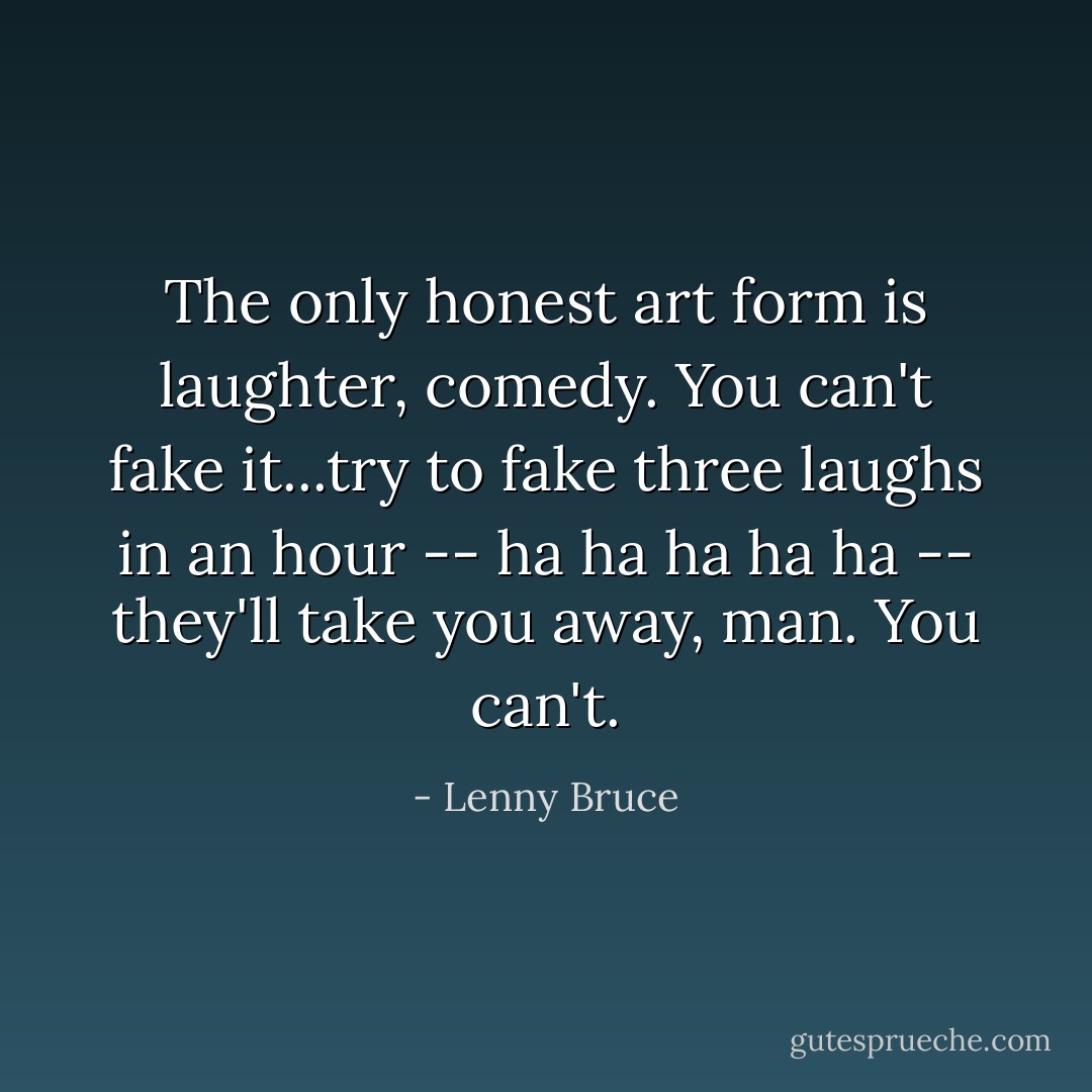The only honest art form is laughter, comedy. You can't fake it...try to fake three laughs in an hour -- ha ha ha ha ha -- they'll take you away, man. You can't. - Lenny Bruce