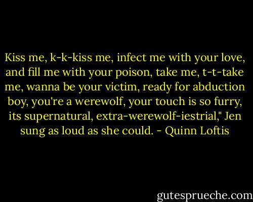 Kiss me, k-k-kiss me, infect me with your love, and fill me with your poison, take me, t-t-take me, wanna be your victim, ready for abduction boy, you're a werewolf, your touch is so furry, its supernatural, extra-werewolf-iestrial," Jen sung as loud as she could. - Quinn Loftis