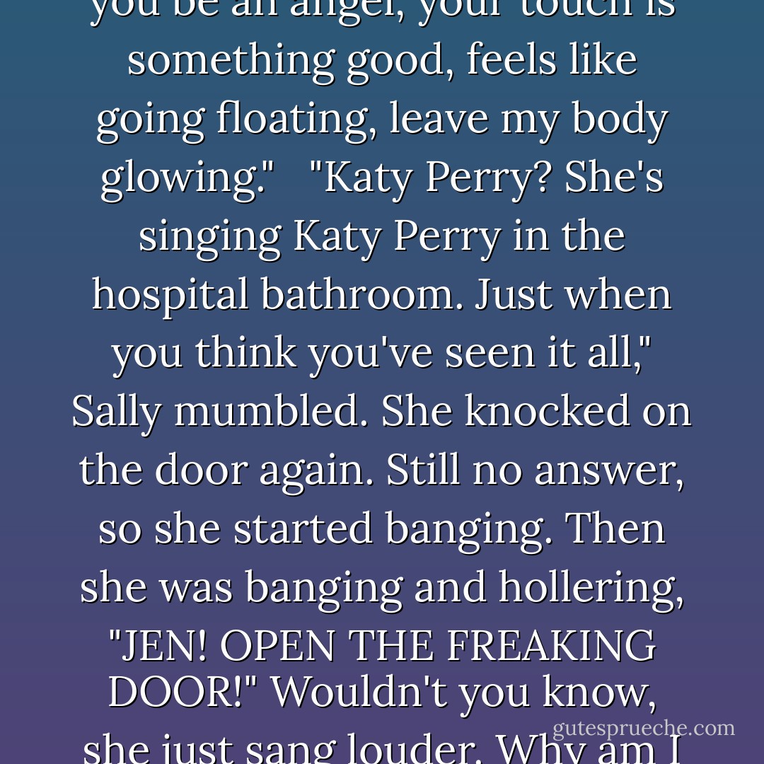 You're so hypno-something, could you be the devil, could you be an angel, your touch is something good, feels like<br />going floating, leave my body glowing." <br /><br />"Katy Perry? She's singing Katy Perry in the hospital bathroom. Just when you think you've seen it all," Sally mumbled. She knocked on the door again. Still no answer, so she started banging. Then she was banging and hollering, "JEN! OPEN THE FREAKING DOOR!" Wouldn't you know, she just sang louder. Why am I not surprised, she thought. - Quinn Loftis
