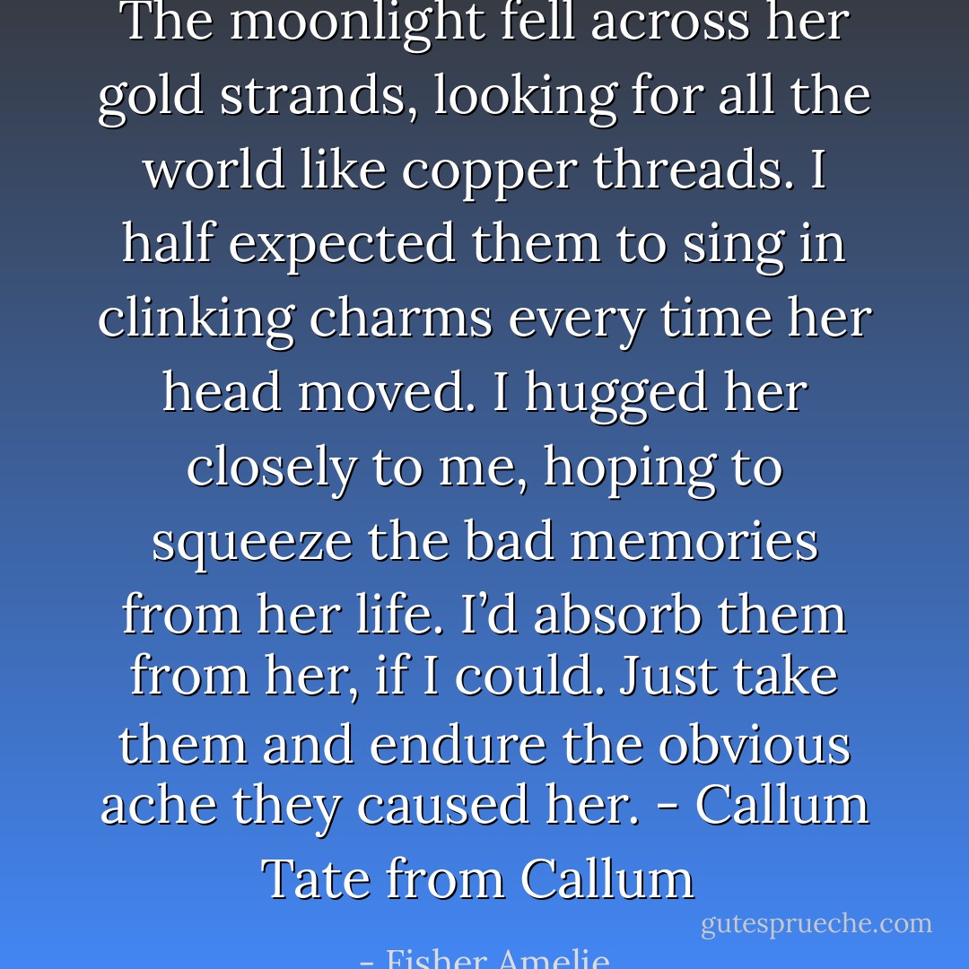 The moonlight fell across her gold strands, looking for all the world like copper threads. I half expected them to sing in clinking charms every time her head moved. I hugged her closely to me, hoping to squeeze the bad memories from her life. I’d absorb them from her, if I could. Just take them and endure the obvious ache they caused her. - Callum Tate from Callum  - Fisher Amelie