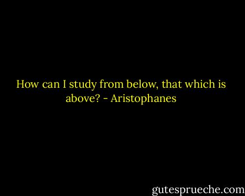 How can I study from below, that which is above? - Aristophanes