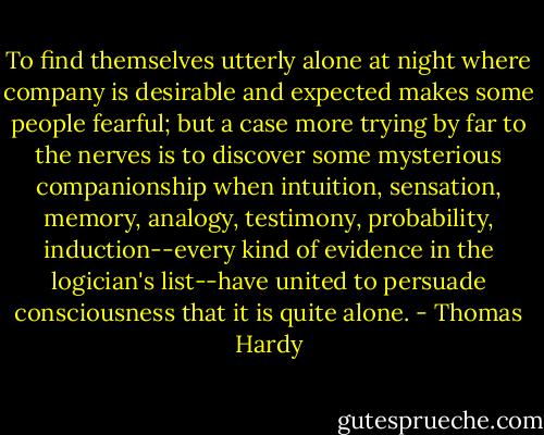 To find themselves utterly alone at night where company is desirable and expected makes some people fearful; but a case more trying by far to the nerves is to discover some mysterious companionship when intuition, sensation, memory, analogy, testimony, probability, induction--every kind of evidence in the logician's list--have united to persuade consciousness that it is quite alone. - Thomas Hardy