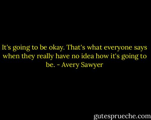 It's going to be okay. That's what everyone says when they really have no idea how it's going to be. - Avery Sawyer