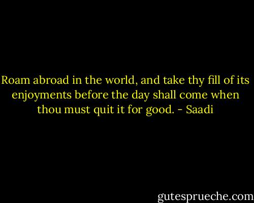 Roam abroad in the world, and take thy fill of its enjoyments before the day shall come when thou must quit it for good. - Saadi