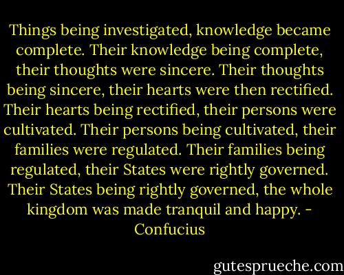 Things being investigated, knowledge became complete. Their knowledge being complete, their thoughts were sincere. Their thoughts being sincere, their hearts were then rectified. Their hearts being rectified, their persons were cultivated. Their persons being cultivated, their families were regulated. Their families being regulated, their States were rightly governed. Their States being rightly governed, the whole kingdom was made tranquil and happy. - Confucius