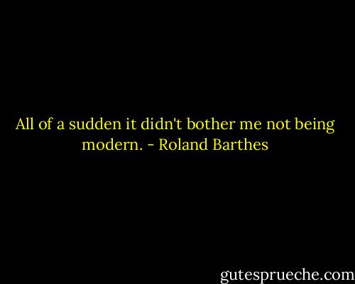 All of a sudden it didn't bother me not being modern. - Roland Barthes