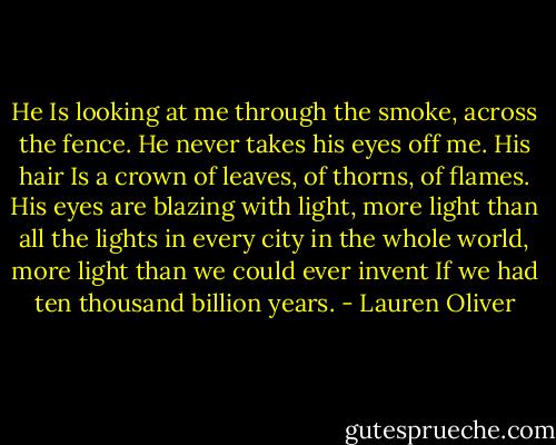He Is looking at me through the smoke, across the fence. He never takes his eyes off me. His hair Is a crown of leaves, of thorns, of flames. His eyes are blazing with light, more light than all the lights in every city in the whole world, more light than we could ever invent If we had ten thousand billion years. - Lauren Oliver