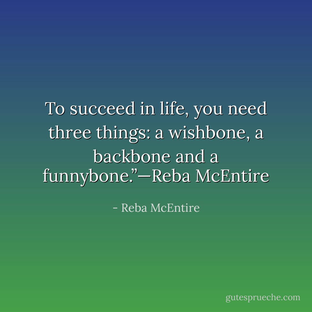 To succeed in life, you need three things: a wishbone, a backbone and a funnybone.”—Reba McEntire - Reba McEntire