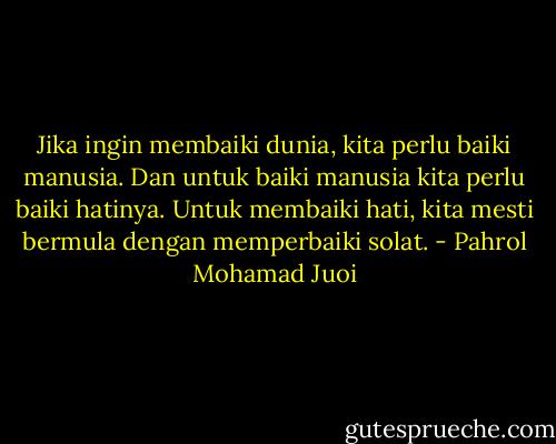 Jika ingin membaiki dunia, kita perlu baiki manusia. Dan untuk baiki manusia kita perlu baiki hatinya. Untuk membaiki hati, kita mesti bermula dengan memperbaiki solat. - Pahrol Mohamad Juoi