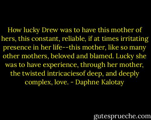 How lucky Drew was to have this mother of hers, this constant, reliable, if at times irritating presence in her life--this mother, like so many other mothers, beloved and blamed. Lucky she was to have experience, through her mother, the twisted intricaciesof deep, and deeply complex, love. - Daphne Kalotay