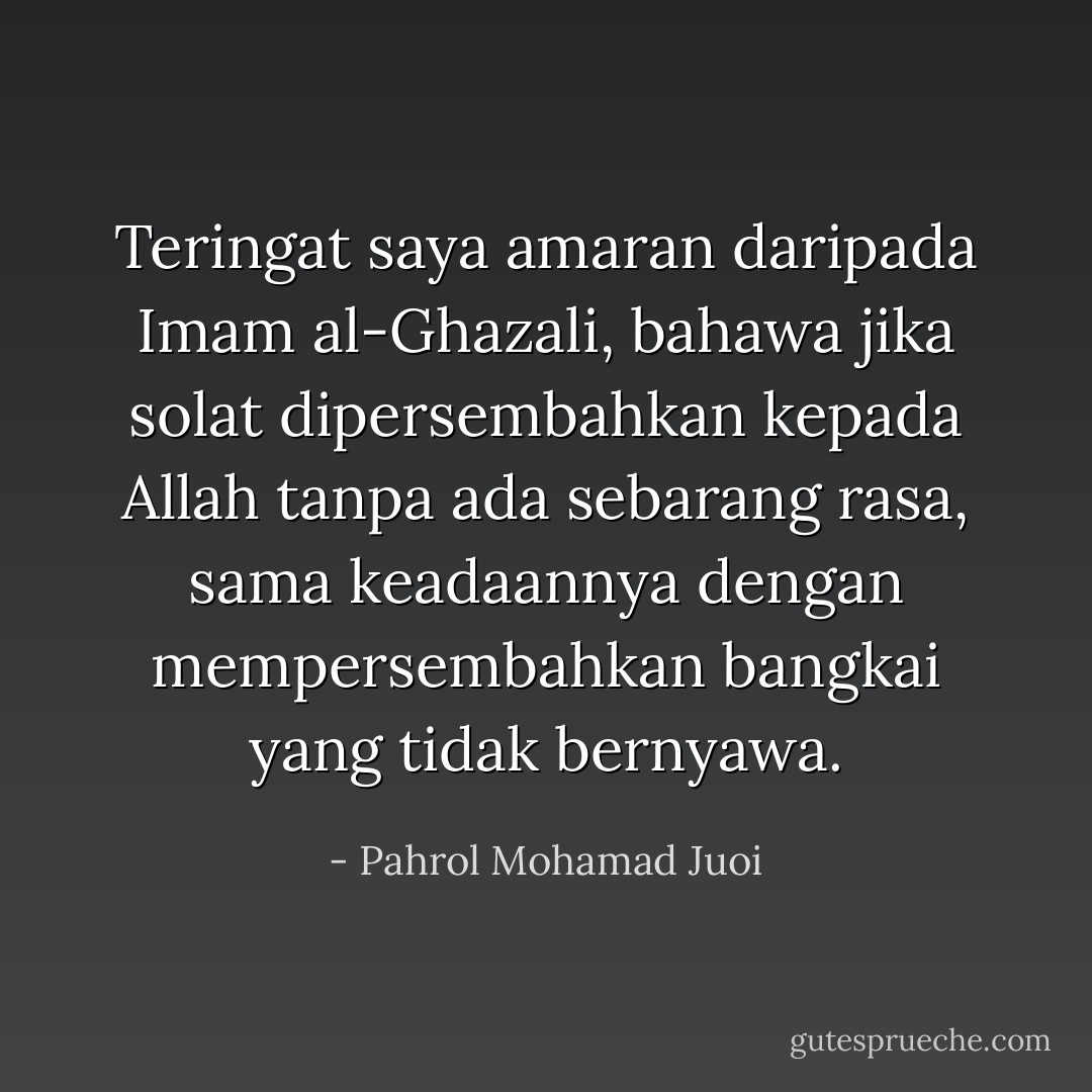 Teringat saya amaran daripada Imam al-Ghazali, bahawa jika solat dipersembahkan kepada Allah tanpa ada sebarang rasa, sama keadaannya dengan mempersembahkan bangkai yang tidak bernyawa. - Pahrol Mohamad Juoi