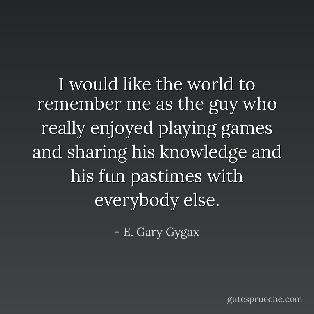I would like the world to remember me as the guy who really enjoyed playing games and sharing his knowledge and his fun pastimes with everybody else. - E. Gary Gygax