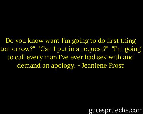 Do you know want I'm going to do first thing tomorrow?" <br />"Can I put in a request?"<br /> "I'm going to call every man I've ever had sex with and demand an apology. - Jeaniene Frost