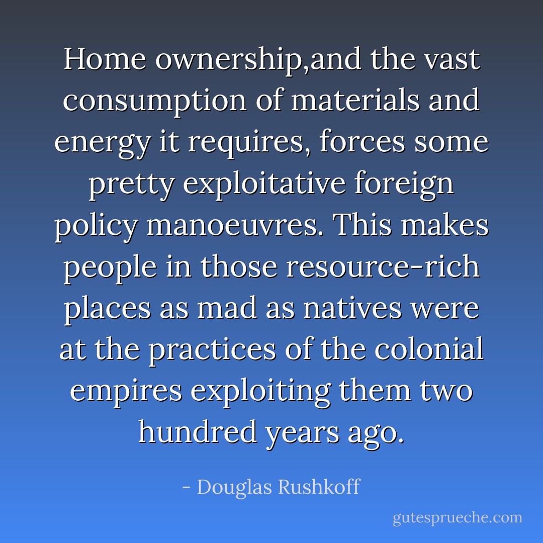 Home ownership,and the vast consumption of materials and energy it requires, forces some pretty exploitative foreign policy manoeuvres. This makes people in those resource-rich places as mad as natives were at the practices of the colonial empires exploiting them two hundred years ago. - Douglas Rushkoff