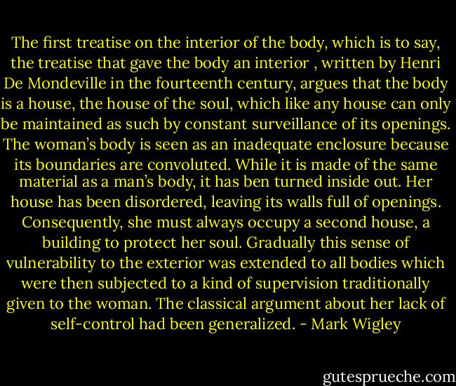 The first treatise on the interior of the body, which is to say, the treatise that gave the body an interior , written by Henri De Mondeville in the fourteenth century, argues that the body is a house, the house of the soul, which like any house can only be maintained as such by constant surveillance of its openings. The woman’s body is seen as an inadequate enclosure because its boundaries are convoluted. While it is made of the same material as a man’s body, it has ben turned inside out. Her house has been disordered, leaving its walls full of openings. Consequently, she must always occupy a second house, a building to protect her soul. Gradually this sense of vulnerability to the exterior was extended to all bodies which were then subjected to a kind of supervision traditionally given to the woman. The classical argument about her lack of self-control had been generalized. - Mark Wigley