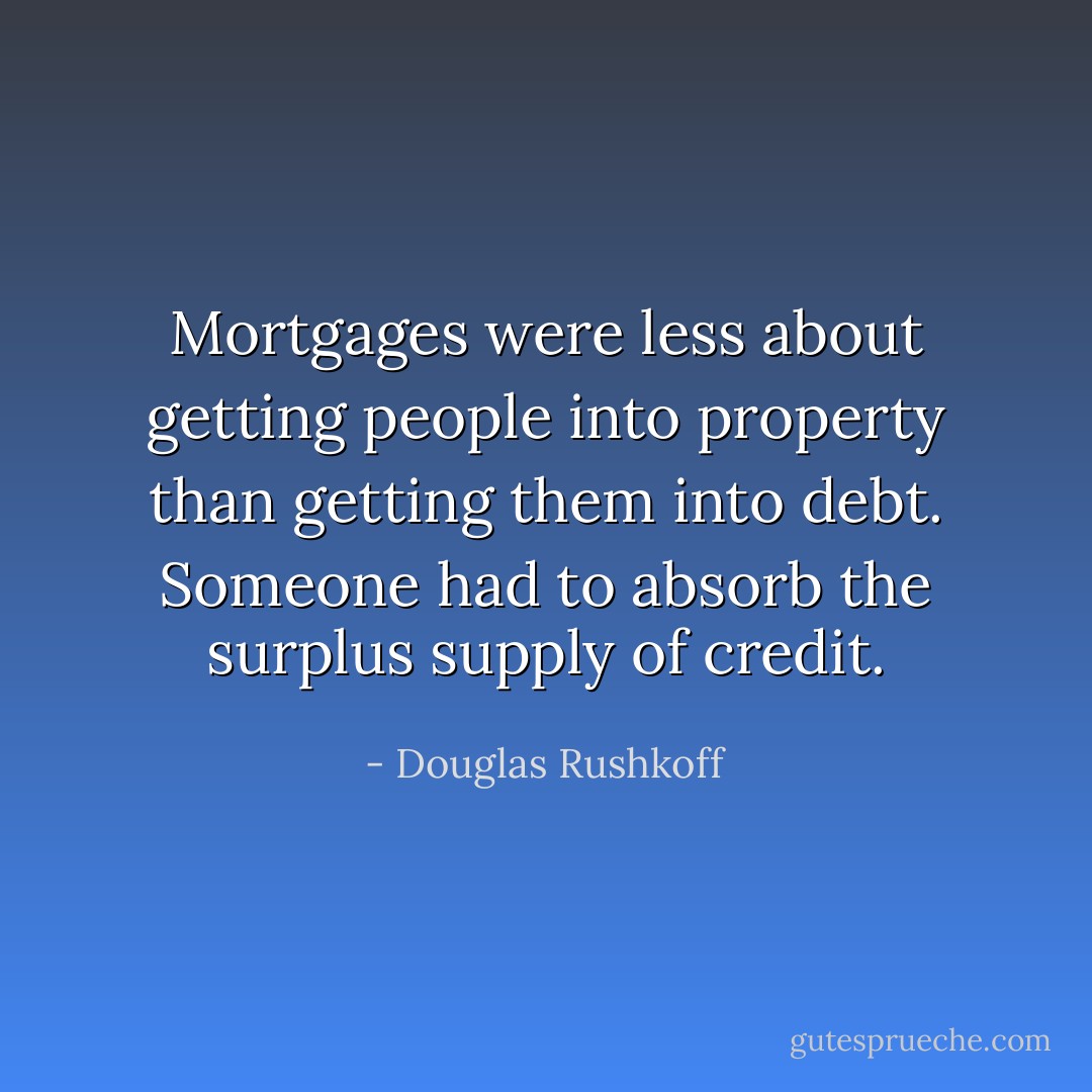 Mortgages were less about getting people into property than getting them into debt. Someone had to absorb the surplus supply of credit. - Douglas Rushkoff