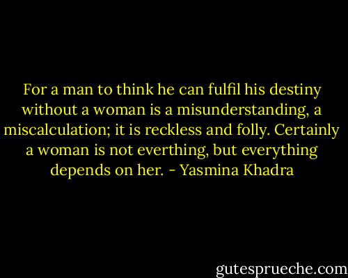 For a man to think he can fulfil his destiny without a woman is a misunderstanding, a miscalculation; it is reckless and folly. Certainly a woman is not everthing, but everything depends on her. - Yasmina Khadra