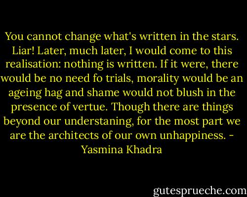 You cannot change what's written in the stars. Liar! Later, much later, I would come to this realisation: nothing is written. If it were, there would be no need fo trials, morality would be an ageing hag and shame would not blush in the presence of vertue. Though there are things beyond our understaning, for the most part we are the architects of our own unhappiness. - Yasmina Khadra
