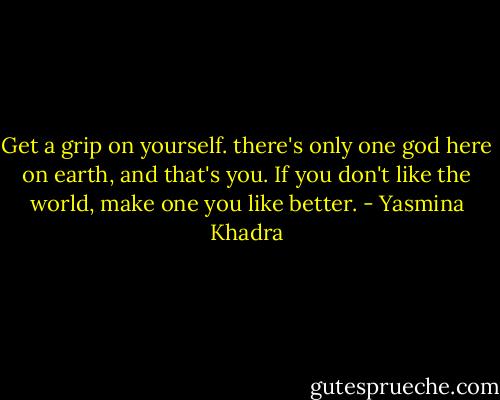 Get a grip on yourself. there's only one god here on earth, and that's you. If you don't like the world, make one you like better. - Yasmina Khadra