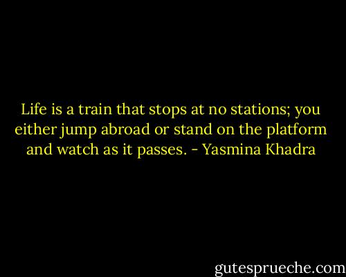 Life is a train that stops at no stations; you either jump abroad or stand on the platform and watch as it passes. - Yasmina Khadra