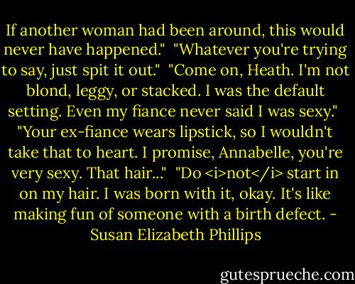 If another woman had been around, this would never have happened."<br /><br />"Whatever you're trying to say, just spit it out."<br /><br />"Come on, Heath. I'm not blond, leggy, or stacked. I was the default setting. Even my fiance never said I was sexy."<br /><br />"Your ex-fiance wears lipstick, so I wouldn't take that to heart. I promise, Annabelle, you're very sexy. That hair..."<br /><br />"Do <i>not</i> start in on my hair. I was born with it, okay. It's like making fun of someone with a birth defect. - Susan Elizabeth Phillips
