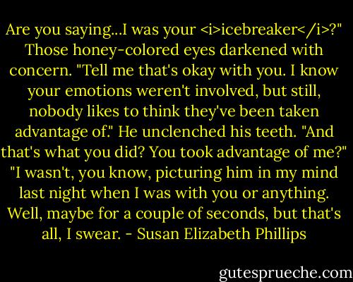 Are you saying...I was your <i>icebreaker</i>?"<br />Those honey-colored eyes darkened with concern. "Tell me that's okay with you. I know your emotions weren't involved, but still, nobody likes to think they've been taken advantage of."<br />He unclenched his teeth. "And that's what you did? You took advantage of me?"<br />"I wasn't, you know, picturing him in my mind last night when I was with you or anything. Well, maybe for a couple of seconds, but that's all, I swear. - Susan Elizabeth Phillips