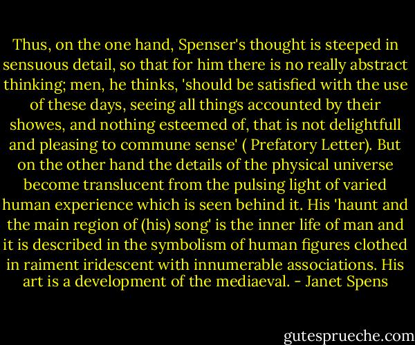 Thus, on the one hand, Spenser's thought is steeped in sensuous detail, so that for him there is no really abstract thinking; men, he thinks, 'should be satisfied with the use of these days, seeing all things accounted by their showes, and nothing esteemed of, that is not delightfull and pleasing to commune sense' ( Prefatory Letter). But on the other hand the details of the physical universe become translucent from the pulsing light of varied human experience which is seen behind it. His 'haunt and the main region of (his) song' is the inner life of man and it is described in the symbolism of human figures clothed in raiment iridescent with innumerable associations. His art is a development of the mediaeval. - Janet Spens