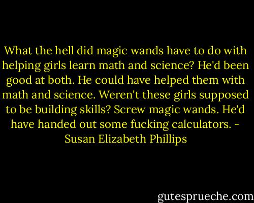 What the hell did magic wands have to do with helping girls learn math and science? He'd been good at both. He could have helped them with math and science. Weren't these girls supposed to be building skills? Screw magic wands. He'd have handed out some fucking calculators. - Susan Elizabeth Phillips