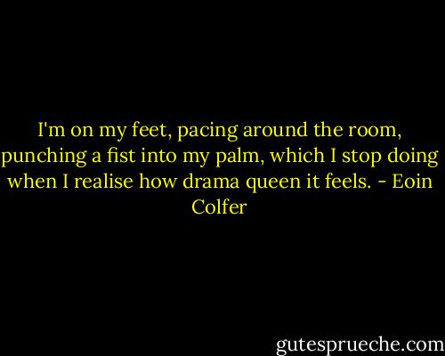 I'm on my feet, pacing around the room, punching a fist into my palm, which I stop doing when I realise how drama queen it feels. - Eoin Colfer