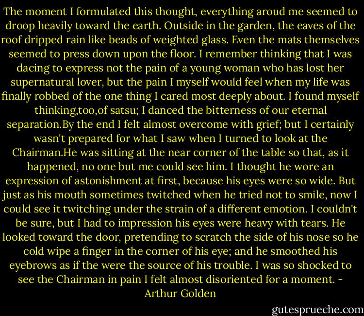 The moment I formulated this thought, everything aroud me seemed to droop heavily toward the earth. Outside in the garden, the eaves of the roof dripped rain like beads of weighted glass. Even the mats themselves seemed to press down upon the floor. I remember thinking that I was dacing to express not the pain of a young woman who has lost her supernatural lover, but the pain I myself would feel when my life was finally robbed of the one thing I cared most deeply about. I found myself thinking,too,of satsu; I danced the bitterness of our eternal separation.By the end I felt almost overcome with grief; but I certainly wasn't prepared for what I saw when I turned to look at the Chairman.He was sitting at the near corner of the table so that, as it happened, no one but me could see him. I thought he wore an expression of astonishment at first, because his eyes were so wide. But just as his mouth sometimes twitched when he tried not to smile, now I could see it twitching under the strain of a different emotion. I couldn't be sure, but I had to impression his eyes were heavy with tears. He looked toward the door, pretending to scratch the side of his nose so he cold wipe a finger in the corner of his eye; and he smoothed his eyebrows as if the were the source of his trouble. I was so shocked to see the Chairman in pain I felt almost disoriented for a moment. - Arthur Golden