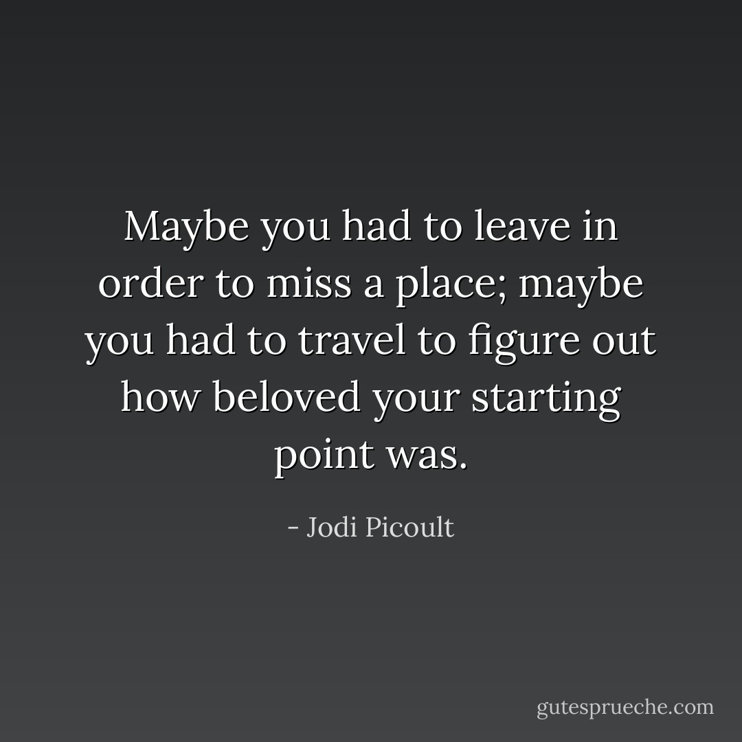 Maybe you had to leave in order to miss a place; maybe you had to travel to figure out how beloved your starting point was. - Jodi Picoult