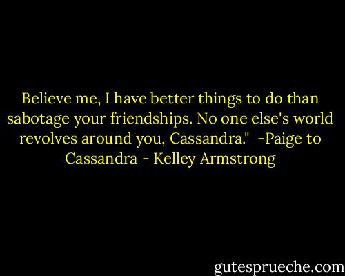Believe me, I have better things to do than sabotage your friendships. No one else's world revolves around you, Cassandra."<br /><br />-Paige to Cassandra - Kelley Armstrong