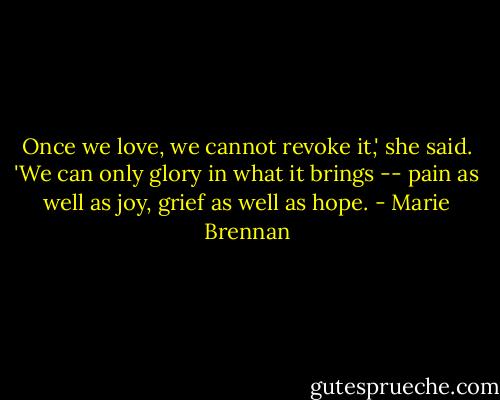 Once we love, we cannot revoke it,' she said. 'We can only glory in what it brings -- pain as well as joy, grief as well as hope. - Marie Brennan
