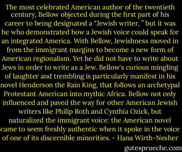 The most celebrated American author of the twentieth century, Bellow objected during the first part of his career to being designated a “Jewish writer, ” but it was he who demonstrated how a Jewish voice could speak for an integrated America. With Bellow, Jewishness moved in from the immigrant margins to become a new form of American regionalism. Yet he did not have to write about Jews in order to write as a Jew. Bellow's curious mingling of laughter and trembling is particularly manifest in his novel Henderson the Rain King, that follows an archetypal Protestant American into mythic Africa. Bellow not only influenced and paved the way for other American Jewish writers like Philip Roth and Cynthia Ozick, but naturalized the immigrant voice: the American novel came to seem freshly authentic when it spoke in the voice of one of its discernible minorities. - Hana Wirth-Nesher