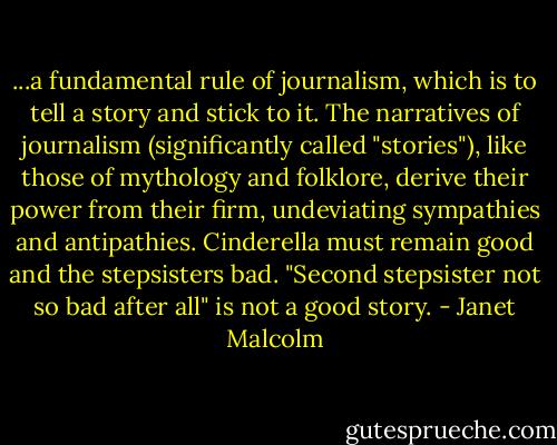 ...a fundamental rule of journalism, which is to tell a story and stick to it. The narratives of journalism (significantly called "stories"), like those of mythology and folklore, derive their power from their firm, undeviating sympathies and antipathies. Cinderella must remain good and the stepsisters bad. "Second stepsister not so bad after all" is not a good story. - Janet Malcolm