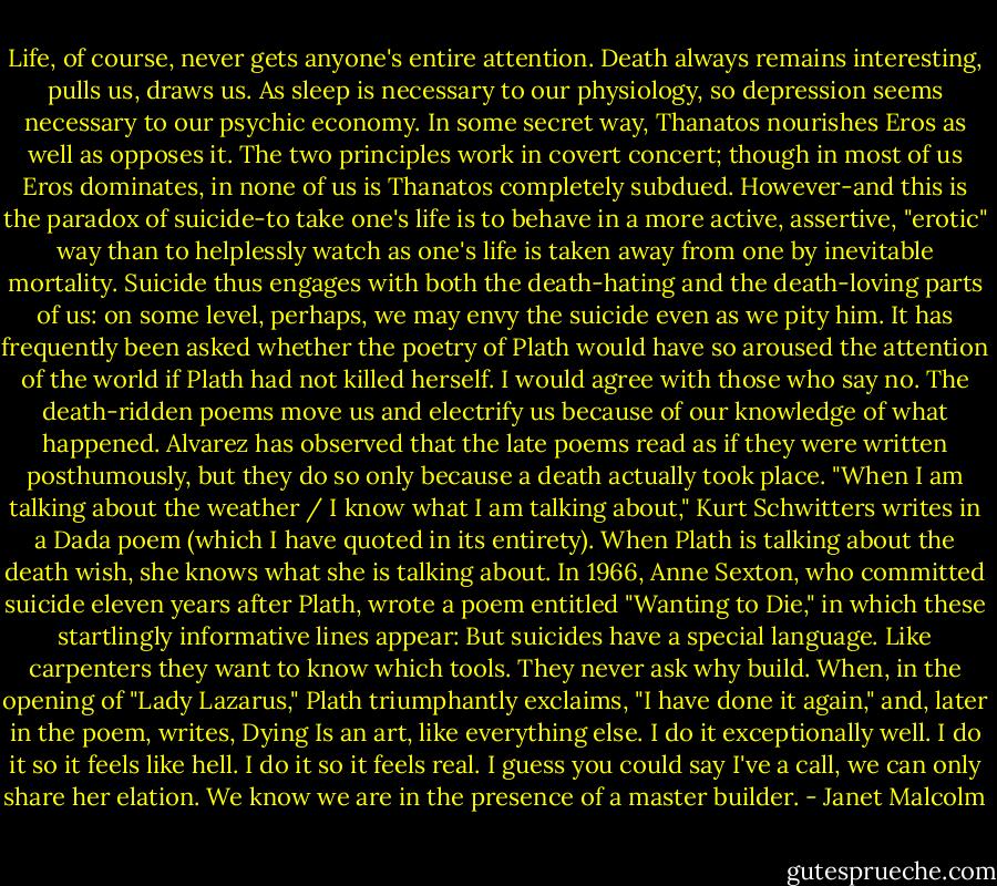 Life, of course, never gets anyone's entire attention. Death always remains interesting, pulls us, draws us. As sleep is necessary to our physiology, so depression seems necessary to our psychic economy. In some secret way, Thanatos nourishes Eros as well as opposes it. The two principles work in covert concert; though in most of us Eros dominates, in none of us is Thanatos completely subdued. However-and this is the paradox of suicide-to take one's life is to behave in a more active, assertive, "erotic" way than to helplessly watch as one's life is taken away from one by inevitable mortality. Suicide thus engages with both the death-hating and the death-loving parts of us: on some level, perhaps, we may envy the suicide even as we pity him. It has frequently been asked whether the poetry of Plath would have so aroused the attention of the world if Plath had not killed herself. I would agree with those who say no. The death-ridden poems move us and electrify us because of our knowledge of what happened. Alvarez has observed that the late poems read as if they were written posthumously, but they do so only because a death actually took place. "When I am talking about the weather / I know what I am talking about," Kurt Schwitters writes in a Dada poem (which I have quoted in its entirety). When Plath is talking about the death wish, she knows what she is talking about. In 1966, Anne Sexton, who committed suicide eleven years after Plath, wrote a poem entitled "Wanting to Die," in which these startlingly informative lines appear: But suicides have a special language.<br />Like carpenters they want to know which tools.<br />They never ask why build.<br />When, in the opening of "Lady Lazarus," Plath triumphantly exclaims, "I have done it again," and, later in the poem, writes, Dying Is an art, like everything else.<br />I do it exceptionally well.<br />I do it so it feels like hell.<br />I do it so it feels real.<br />I guess you could say I've a call, we can only share her elation. We know we are in the presence of a master builder. - Janet Malcolm