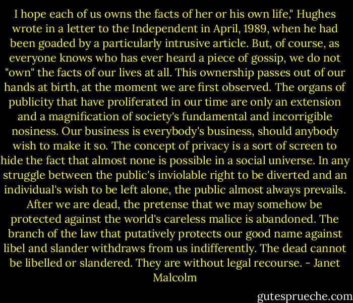 I hope each of us owns the facts of her or his own life," Hughes wrote in a letter to the Independent in April, 1989, when he had been goaded by a particularly intrusive article. But, of course, as everyone knows who has ever heard a piece of gossip, we do not "own" the facts of our lives at all. This ownership passes out of our hands at birth, at the moment we are first observed.<br />The organs of publicity that have proliferated in our time are only an extension and a magnification of society's fundamental and incorrigible nosiness. Our business is everybody's business, should anybody wish to make it so. The concept of privacy is a sort of screen to hide the fact that almost none is possible in a social universe. In any struggle between the public's inviolable right to be diverted and an individual's wish to be left alone, the public almost always prevails. After we are dead, the pretense that we may somehow be protected against the world's careless malice is abandoned. The branch of the law that putatively protects our good name against libel and slander withdraws from us indifferently. The dead cannot be libelled or slandered. They are without legal recourse. - Janet Malcolm