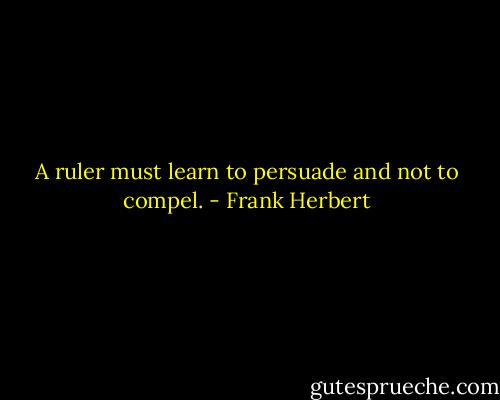 A ruler must learn to persuade and not to compel. - Frank Herbert