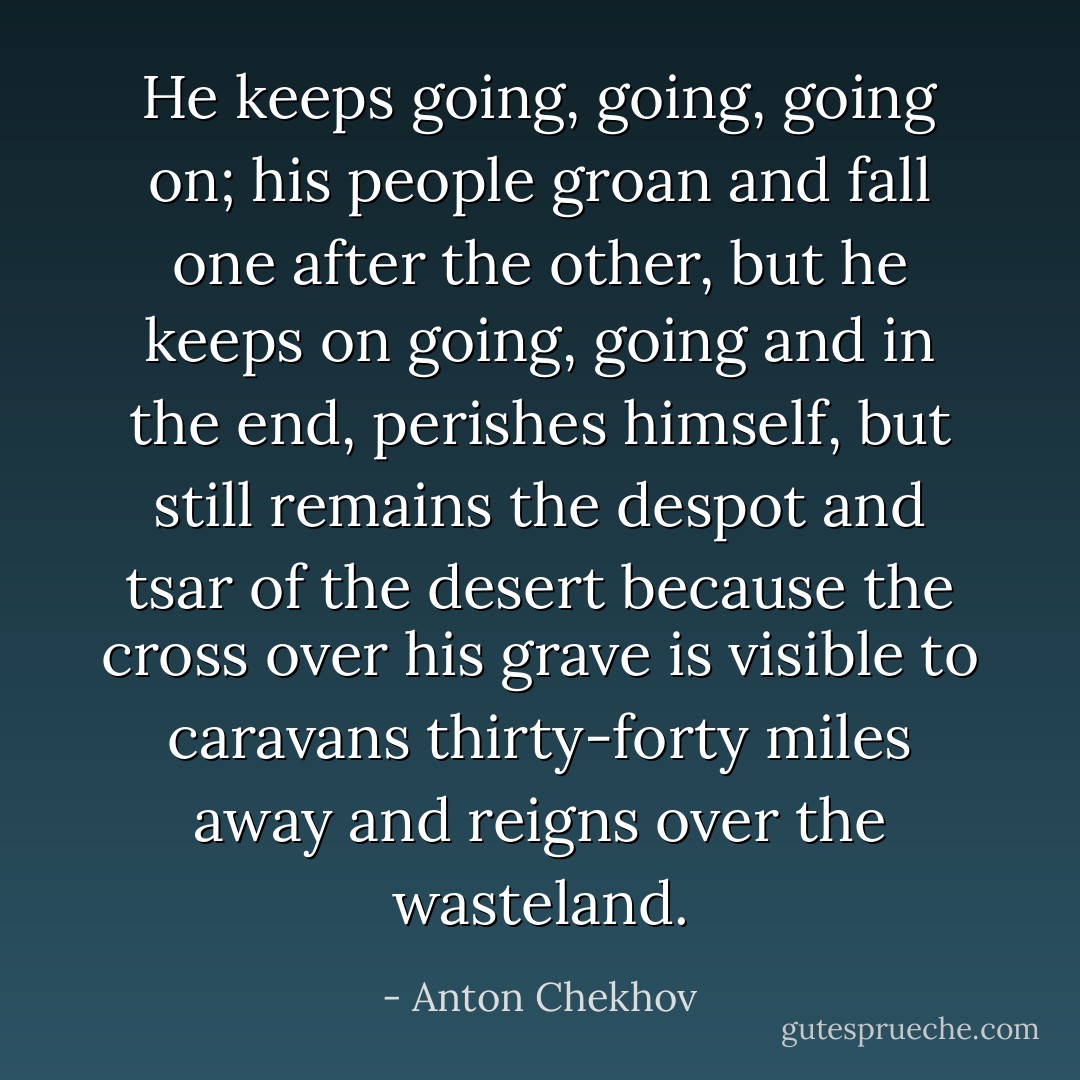 He keeps going, going, going on; his people groan and fall one after the other, but he keeps on going, going and in the end, perishes himself, but still remains the despot and tsar of the desert because the cross over his grave is visible to caravans thirty-forty miles away and reigns over the wasteland. - Anton Chekhov