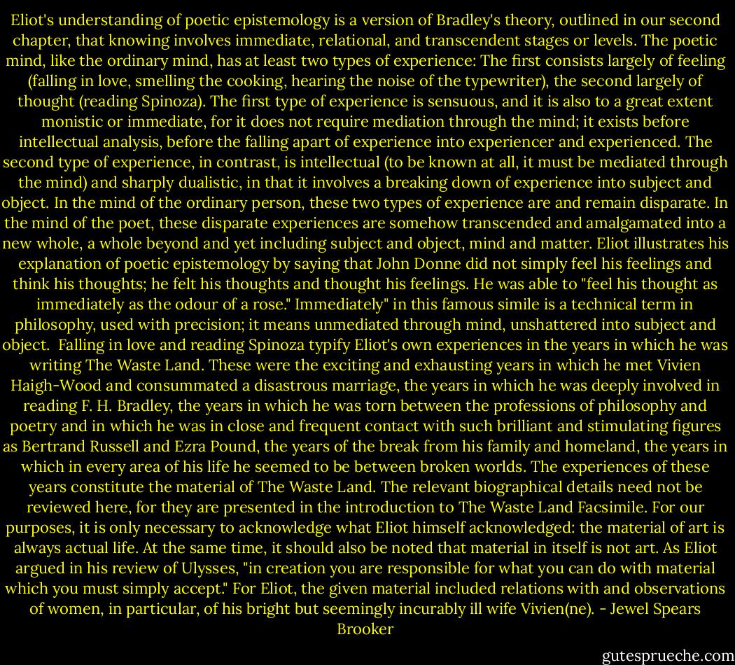 Eliot's understanding of poetic epistemology is a version of Bradley's theory, outlined in our second chapter, that knowing involves immediate, relational, and transcendent stages or levels. The poetic mind, like the ordinary mind, has at least two types of experience: The first consists largely of feeling (falling in love, smelling the cooking, hearing the noise of the typewriter), the second largely of thought (reading Spinoza). The first type of experience is sensuous, and it is also to a great extent monistic or immediate, for it does not require mediation through the mind; it exists before intellectual analysis, before the falling apart of experience into experiencer and experienced. The second type of experience, in contrast, is intellectual (to be known at all, it must be mediated through the mind) and sharply dualistic, in that it involves a breaking down of experience into subject and object. In the mind of the ordinary person, these two types of experience are and remain disparate. In the mind of the poet, these disparate experiences are somehow transcended and amalgamated into a new whole, a whole beyond and yet including subject and object, mind and matter. Eliot illustrates his explanation of poetic epistemology by saying that John Donne did not simply feel his feelings and think his thoughts; he felt his thoughts and thought his feelings. He was able to "feel his thought as immediately as the odour of a rose." Immediately" in this famous simile is a technical term in philosophy, used with precision; it means unmediated through mind, unshattered into subject and object.<br /><br />Falling in love and reading Spinoza typify Eliot's own experiences in the years in which he was writing The Waste Land. These were the exciting and exhausting years in which he met Vivien Haigh-Wood and consummated a disastrous marriage, the years in which he was deeply involved in reading F. H. Bradley, the years in which he was torn between the professions of philosophy and poetry and in which he was in close and frequent contact with such brilliant and stimulating figures as Bertrand Russell and Ezra Pound, the years of the break from his family and homeland, the years in which in every area of his life he seemed to be between broken worlds. The experiences of these years constitute the material of The Waste Land. The relevant biographical details need not be reviewed here, for they are presented in the introduction to The Waste Land Facsimile. For our purposes, it is only necessary to acknowledge what Eliot himself acknowledged: the material of art is always actual life. At the same time, it should also be noted that material in itself is not art. As Eliot argued in his review of Ulysses, "in creation you are responsible for what you can do with material which you must simply accept." For Eliot, the given material included relations with and observations of women, in particular, of his bright but seemingly incurably ill wife Vivien(ne). - Jewel Spears Brooker