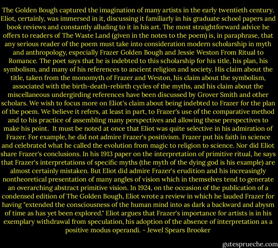The Golden Bough captured the imagination of many artists in the early twentieth century. Eliot, certainly, was immersed in it, discussing it familiarly in his graduate school papers and book reviews and constantly alluding to it in his art. The most straightforward advice he offers to readers of The Waste Land (given in the notes to the poem) is, in paraphrase, that any serious reader of the poem must take into consideration modern scholarship in myth and anthropology, especially Frazer Golden Bough and Jessie Weston From Ritual to Romance. The poet says that he is indebted to this scholarship for his title, his plan, his symbolism, and many of his references to ancient religion and society. His claim about the title, taken from the monomyth of Frazer and Weston, his claim about the symbolism, associated with the birth-death-rebirth cycles of the myths, and his claim about the miscellaneous undergirding references have been discussed by Grover Smith and other scholars. We wish to focus more on Eliot's claim about being indebted to Frazer for the plan of the poem. We believe it refers, at least in part, to Frazer's use of the comparative method and to his practice of assembling many perspectives and allowing these perspectives to make his point.<br /><br />It must be noted at once that Eliot was quite selective in his admiration of Frazer. For example, he did not admire Frazer's positivism. Frazer put his faith in science and celebrated what he called the evolution from magic to religion to science. Nor did Eliot share Frazer's conclusions. In his 1913 paper on the interpretation of primitive ritual, he says that Frazer's interpretations of specific myths (the myth of the dying god is his example) are almost certainly mistaken. But Eliot did admire Frazer's erudition and his increasingly nontheoretical presentation of many angles of vision which in themselves tend to generate an overarching abstract primitive vision. In 1924, on the occasion of the publication of a condensed edition of The Golden Bough, Eliot wrote a review in which he lauded Frazer for having "extended the consciousness of the human mind into as dark a backward and abysm of time as has yet been explored." Eliot argues that Frazer's importance for artists is in his exemplary withdrawal from speculation, his adoption of the absence of interpretation as a positive modus operandi. - Jewel Spears Brooker