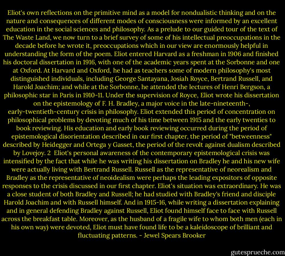 Eliot's own reflections on the primitive mind as a model for nondualistic thinking and on the nature and consequences of different modes of consciousness were informed by an excellent education in the social sciences and philosophy. As a prelude to our guided tour of the text of The Waste Land, we now turn to a brief survey of some of his intellectual preoccupations in the decade before he wrote it, preoccupations which in our view are enormously helpful in understanding the form of the poem. Eliot entered Harvard as a freshman in 1906 and finished his doctoral dissertation in 1916, with one of the academic years spent at the Sorbonne and one at Oxford. At Harvard and Oxford, he had as teachers some of modern philosophy's most distinguished individuals, including George Santayana, Josiah Royce, Bertrand Russell, and Harold Joachim; and while at the Sorbonne, he attended the lectures of Henri Bergson, a philosophic star in Paris in 1910-11. Under the supervision of Royce, Eliot wrote his dissertation on the epistemology of F. H. Bradley, a major voice in the late-nineteenth-, early-twentieth-century crisis in philosophy. Eliot extended this period of concentration on philosophical problems by devoting much of his time between 1915 and the early twenties to book reviewing. His education and early book reviewing occurred during the period of epistemological disorientation described in our first chapter, the period of "betweenness" described by Heidegger and Ortega y Gasset, the period of the revolt against dualism described by Lovejoy. 2<br /><br />Eliot's personal awareness of the contemporary epistemological crisis was intensified by the fact that while he was writing his dissertation on Bradley he and his new wife were actually living with Bertrand Russell. Russell as the representative of neorealism and Bradley as the representative of neoidealism were perhaps the leading expositors of opposite responses to the crisis discussed in our first chapter. Eliot's situation was extraordinary. He was a close student of both Bradley and Russell; he had studied with Bradley's friend and disciple Harold Joachim and with Russell himself. And in 1915-16, while writing a dissertation explaining and in general defending Bradley against Russell, Eliot found himself face to face with Russell across the breakfast table. Moreover, as the husband of a fragile wife to whom both men (each in his own way) were devoted, Eliot must have found life to be a kaleidoscope of brilliant and fluctuating patterns. - Jewel Spears Brooker