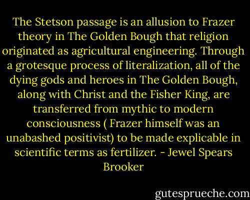 The Stetson passage is an allusion to Frazer theory in The Golden Bough that religion originated as agricultural engineering. Through a grotesque process of literalization, all of the dying gods and heroes in The Golden Bough, along with Christ and the Fisher King, are transferred from mythic to modern consciousness ( Frazer himself was an unabashed positivist) to be made explicable in scientific terms as fertilizer. - Jewel Spears Brooker